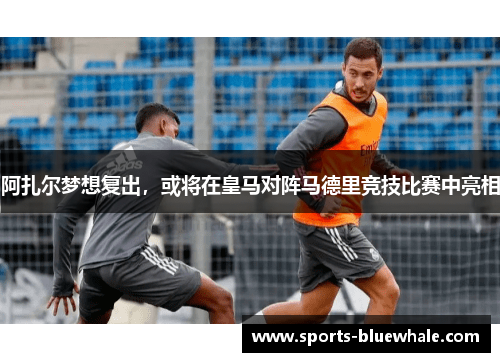 阿扎尔梦想复出，或将在皇马对阵马德里竞技比赛中亮相